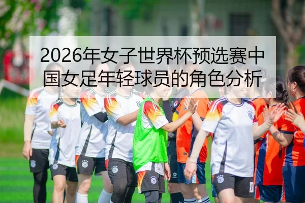 2026年女子世界杯预选赛中国女足年轻球员的角色分析