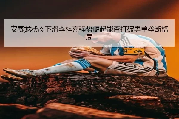 安赛龙状态下滑李梓嘉强势崛起能否打破男单垄断格局